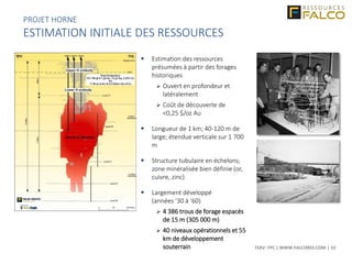 TSXV: FPC | WWW.FALCORES.COM | 10
 Estimation des ressources
présumées à partir des forages
historiques
 Ouvert en profondeur et
latéralement
 Coût de découverte de
<0,25 $/oz Au
 Longueur de 1 km; 40-120 m de
large; étendue verticale sur 1 700
m
 Structure tubulaire en échelons;
zone minéralisée bien définie (or,
cuivre, zinc)
 Largement développé
(années ‘30 à ‘60)
 4 386 trous de forage espacés
de 15 m (305 000 m)
 40 niveaux opérationnels et 55
km de développement
souterrain
PROJET HORNE
ESTIMATION INITIALE DES RESSOURCES
 