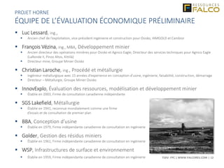 TSXV: FPC | WWW.FALCORES.COM | 12
PROJET HORNE
ÉQUIPE DE L’ÉVALUATION ÉCONOMIQUE PRÉLIMINAIRE
 Luc Lessard, ing.,
 Ancien chef de l’exploitation, vice-président ingénierie et construction pour Osisko, IAMGOLD et Cambior
 François Vézina, ing., MBA, Développement minier
 Ancien directeur des opérations minières pour Osisko et Agnico Eagle; Directeur des services techniques pour Agnico Eagle
(LaRonde II, Pinos Altos, Kittilä)
 Directeur mine, Groupe Minier Osisko
 Christian Laroche, ing., Procédé et métallurgie
 Ingénieur métallurgique avec 15 années d’experience en conception d’usine, ingénierie, faisabilité, construction, démarrage
 Directeur – Métallurgie, Groupe Minier Osisko
 InnovExplo, Évaluation des ressources, modélisation et développement minier
 Établie en 2003, Firme de consultation canadienne indépendante
 SGS Lakefield, Métallurgie
 Établie en 1941, reconnue mondialement comme une firme
d’essais et de consultation de premier plan
 BBA, Conception d’usine
 Établie en 1979, Firme indépendante canadienne de consultation en ingénierie
 Golder, Gestion des résidus miniers
 Établie en 1961, Firme indépendante canadienne de consultation en ingénierie
 WSP, Infrastructures de surface et environnement
 Établie en 1959, Firme indépendante canadienne de consultation en ingénierie
 