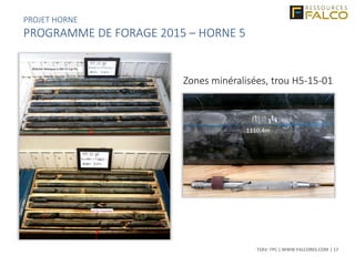 TSXV: FPC | WWW.FALCORES.COM | 17
1110,4m
Zones minéralisées, trou H5-15-01
PROJET HORNE
PROGRAMME DE FORAGE 2015 – HORNE 5
 