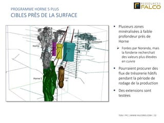 TSXV: FPC | WWW.FALCORES.COM | 22
 Plusieurs zones
minéralisées à faible
profondeur près de
Horne
 Forées par Noranda, mais
la fonderie recherchait
des valeurs plus élevées
en cuivre
 Pourraient procurer des
flux de trésorerie hâtifs
pendant la période de
rodage de la production
 Des extensions sont
testées
PROGRAMME HORNE 5 PLUS
CIBLES PRÈS DE LA SURFACE
 