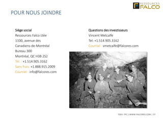 TSXV: FPC | WWW.FALCORES.COM | 27
Siège social
Ressources Falco Ltée
1100, avenue des
Canadiens-de-Montréal
Bureau 300
Montréal, QC H3B 2S2
Tél. : +1.514.905.3162
Sans frais: +1.888.915.2009
Courriel : info@falcores.com
Questions des investisseurs
Vincent Metcalfe
Tel: +1.514.905.3162
Courriel : vmetcalfe@falcores.com
POUR NOUS JOINDRE
 
