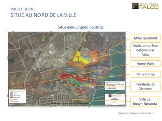 TSXV: FPC | WWW.FALCORES.COM | 9
Ville de
Rouyn-Noranda
Fonderie de
Glencore
Mine Horne
Mine Quémont
Droits de surface
détenus par
Falco
Horne West
Situé dans un parc industriel
PROJET HORNE
SITUÉ AU NORD DE LA VILLE
 