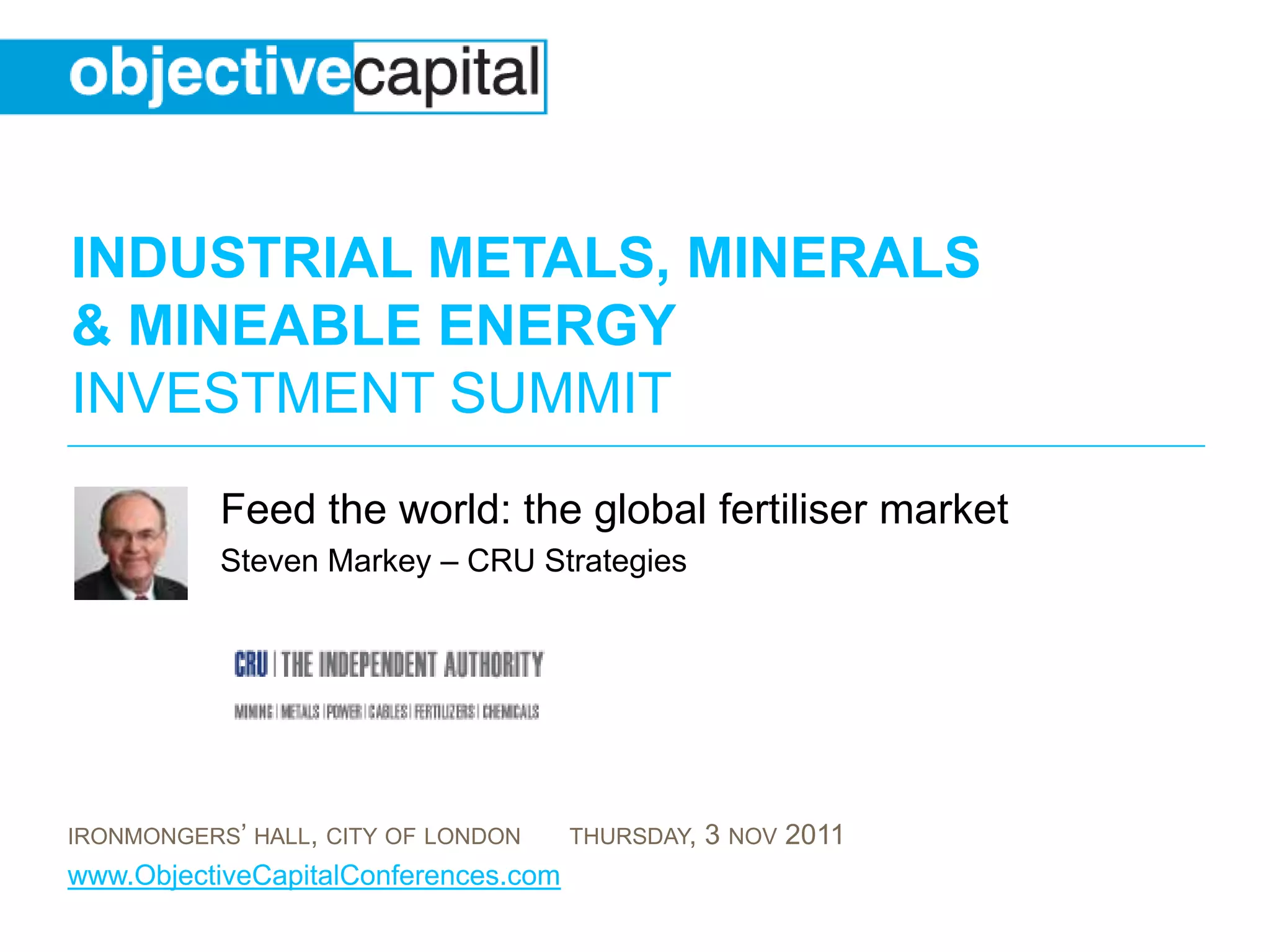 INDUSTRIAL METALS, MINERALS
& MINEABLE ENERGY
INVESTMENT SUMMIT
           Feed the world: the global fertiliser market
           Steven Markey – CRU Strategies




IRONMONGERS’ HALL, CITY OF LONDON     THURSDAY,   3 NOV 2011
www.ObjectiveCapitalConferences.com
 