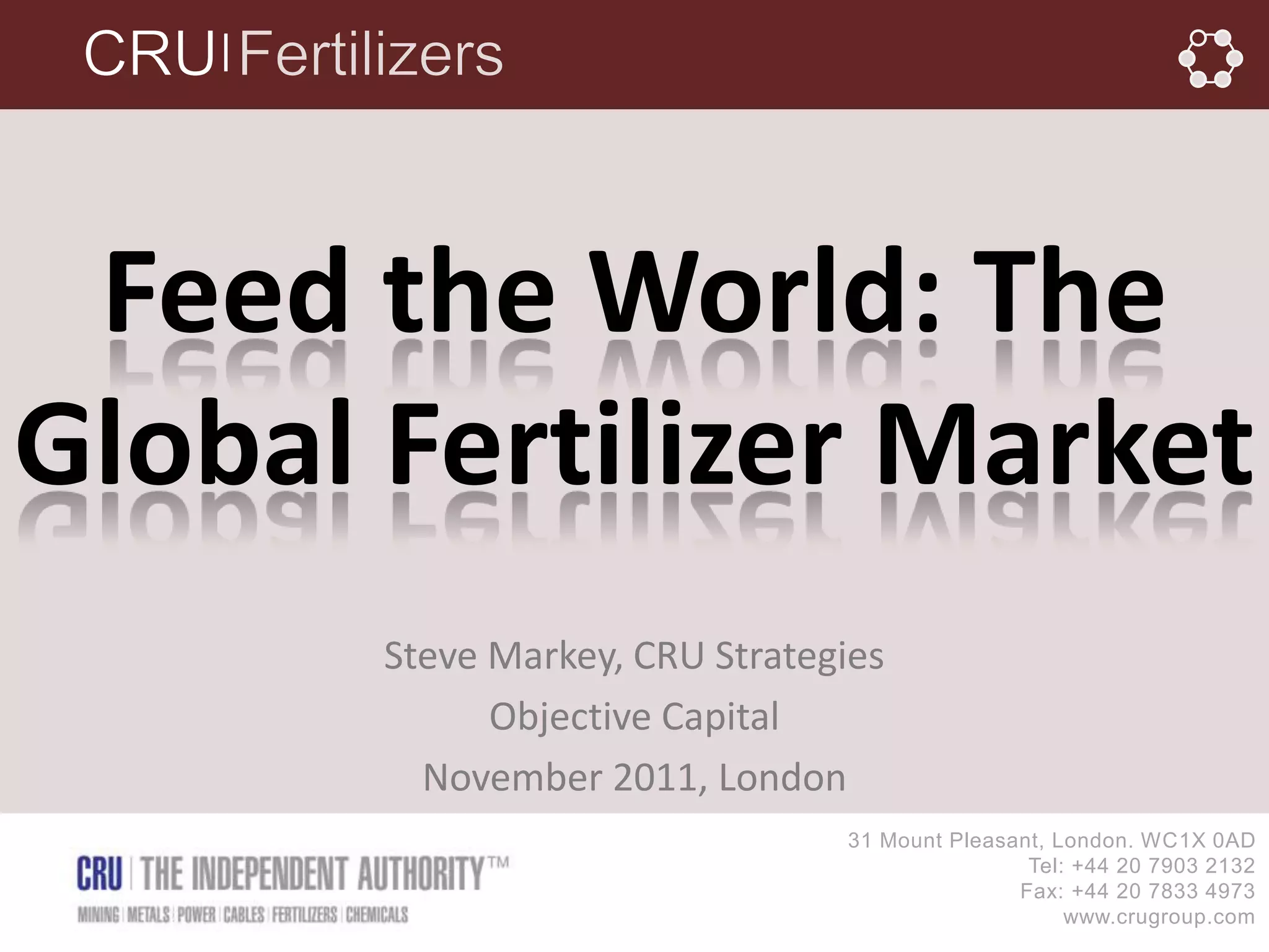 │




 Feed the World: The
Global Fertilizer Market
       Steve Markey, CRU Strategies
             Objective Capital
         November 2011, London
                                31 Mount Pleasant, London. WC1X 0AD
                                                Tel: +44 20 7903 2132
                                               Fax: +44 20 7833 4973
                                                    www.crugroup.com
 