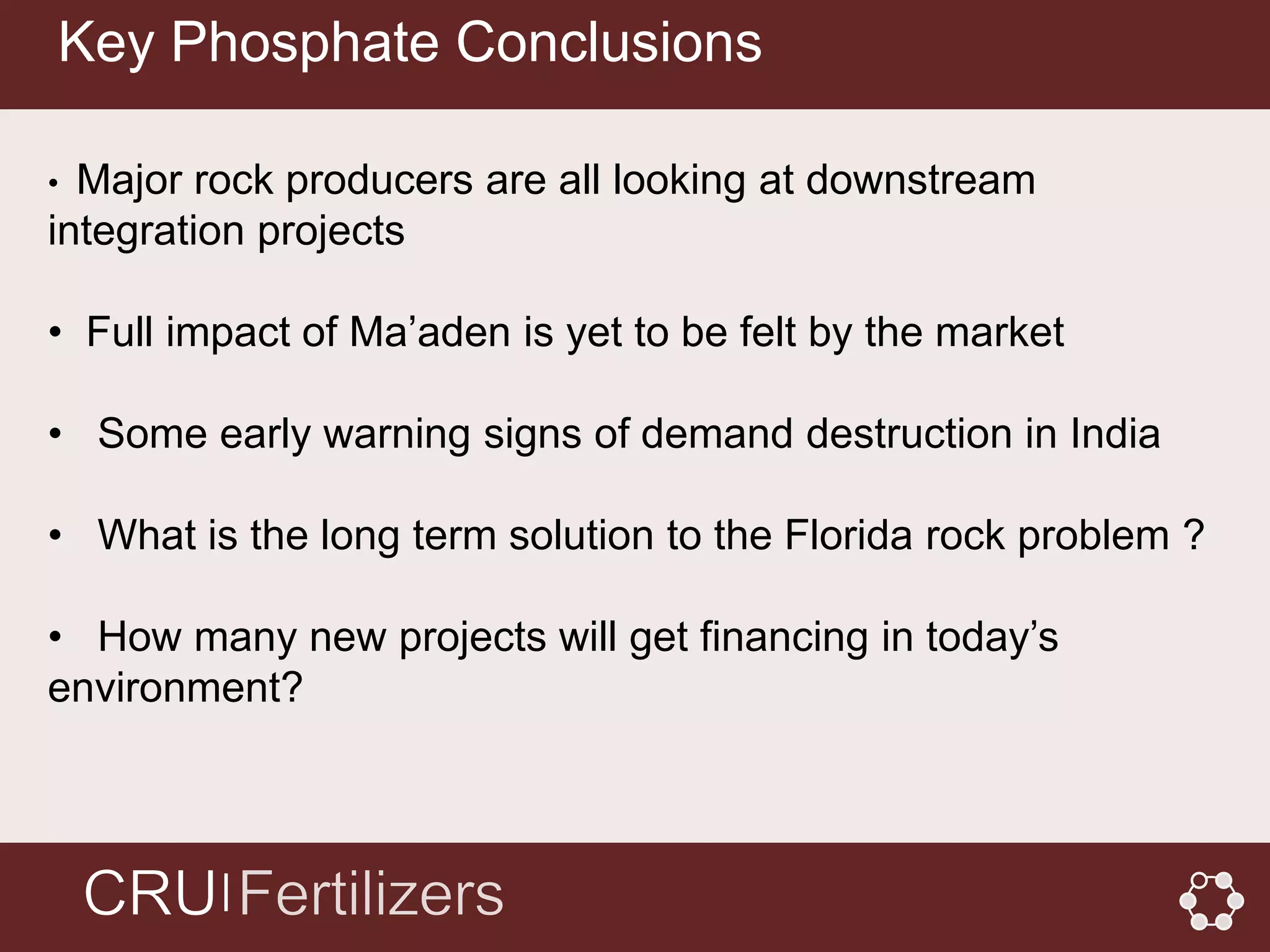 Key Phosphate Conclusions

• Major rock producers are all looking at downstream
integration projects

• Full impact of Ma’aden is yet to be felt by the market

• Some early warning signs of demand destruction in India

• What is the long term solution to the Florida rock problem ?

• How many new projects will get financing in today’s
environment?



         │
 