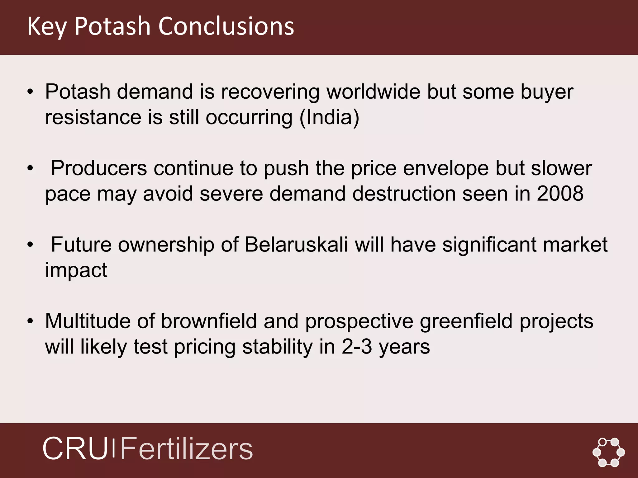 Key Potash Conclusions

• Potash demand is recovering worldwide but some buyer
  resistance is still occurring (India)

• Producers continue to push the price envelope but slower
  pace may avoid severe demand destruction seen in 2008

• Future ownership of Belaruskali will have significant market
  impact

• Multitude of brownfield and prospective greenfield projects
  will likely test pricing stability in 2-3 years



        │
 