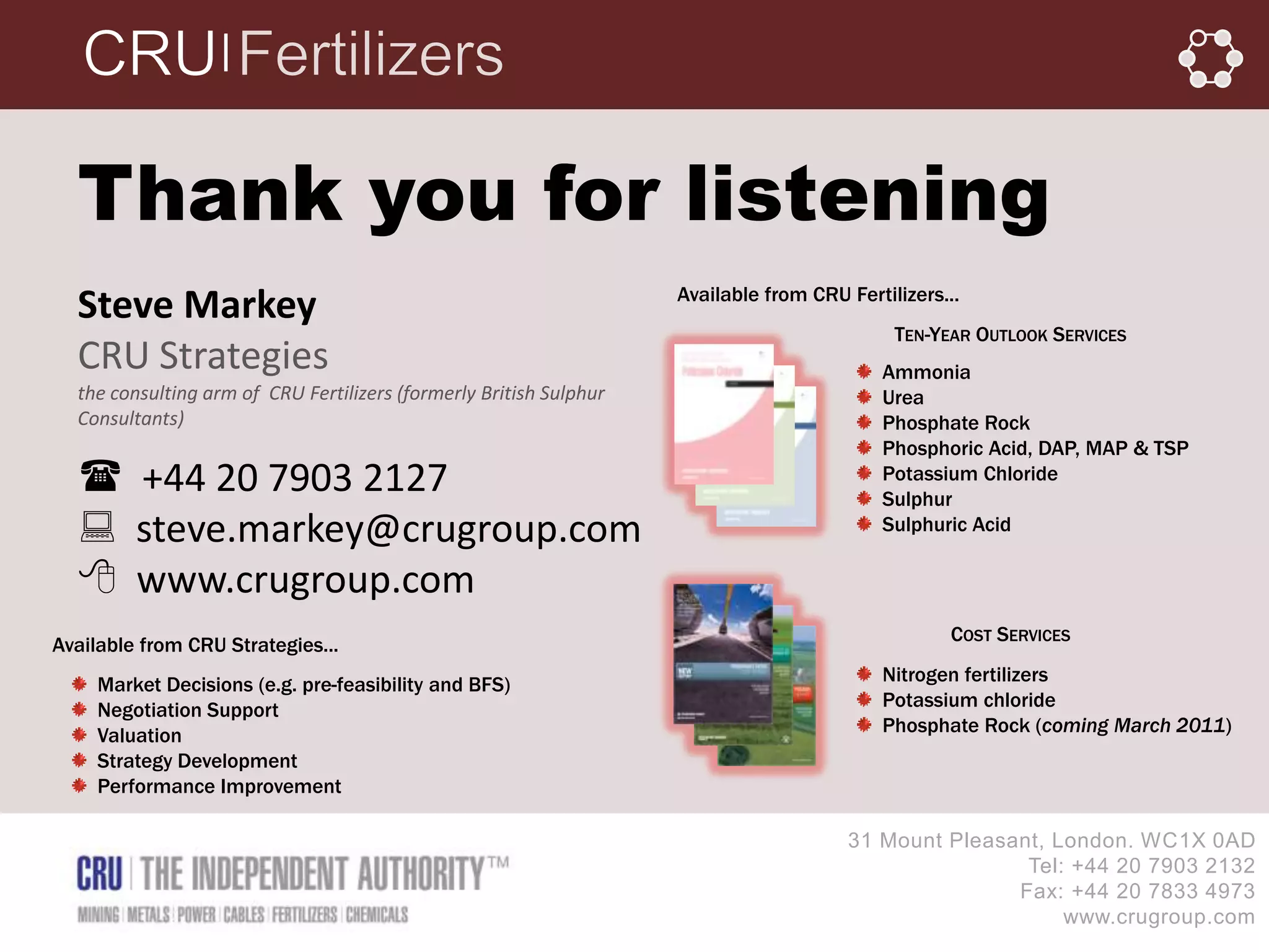 │




  Thank you for listening
                                                                    Available from CRU Fertilizers...
  Steve Markey
                                                                                             TEN-YEAR OUTLOOK SERVICES
  CRU Strategies                                                                           Ammonia
  the consulting arm of CRU Fertilizers (formerly British Sulphur                          Urea
  Consultants)                                                                             Phosphate Rock
                                                                                           Phosphoric Acid, DAP, MAP & TSP
   +44 20 7903 2127                                                                       Potassium Chloride
                                                                                           Sulphur
   steve.markey@crugroup.com                                                              Sulphuric Acid

   www.crugroup.com
                                                                                                   COST SERVICES
Available from CRU Strategies...
     Market Decisions (e.g. pre-feasibility and BFS)                                       Nitrogen fertilizers
     Negotiation Support                                                                   Potassium chloride
     Valuation                                                                             Phosphate Rock (coming March 2011)
     Strategy Development
     Performance Improvement

                                                                                       31 Mount Pleasant, London. WC1X 0AD
                                                                                                       Tel: +44 20 7903 2132
                                                                                                      Fax: +44 20 7833 4973
                                                                                                           www.crugroup.com
 