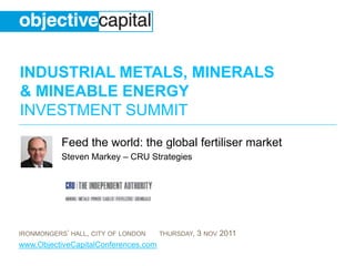 INDUSTRIAL METALS, MINERALS
& MINEABLE ENERGY
INVESTMENT SUMMIT
           Feed the world: the global fertiliser market
           Steven Markey – CRU Strategies




IRONMONGERS’ HALL, CITY OF LONDON     THURSDAY,   3 NOV 2011
www.ObjectiveCapitalConferences.com
 