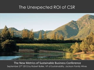 The Unexpected ROI of CSR




      The New Metrics of Sustainable Business Conference
September 27th 2012 by Robert Boller, VP of Sustainability, Jackson Family Wines
 