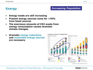 © Holst Centre                                                                  < 10




Energy                                                  Increasing Population


•     Energy needs are still increasing
•     Present energy sources come for ~70%
      from fossil sources
•     The enormous amounts of CO2 waste from
      energy consumption causes dramatic
      climate changes.

•     Dramatic energy reductions
      and renewable energy sources
      are necessary




 Introduction to Organic & Printed Electronics – Mikrocentrum Themadag
 