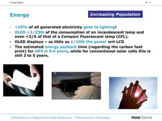 © Holst Centre                                                                     < 11




Energy                                                     Increasing Population


•     >19% of all generated electricity goes to lighting!
•     OLED <1/25th of the consumption of an incandescent lamp and
      even <2/5 of that of a Compact Fluorescent lamp (CFL).
•     OLED displays – as little as 1/10th the power wrt LCD
•     The estimated energy payback time (regarding the carbon foot
      print) for OPV is 0.4 years, while for conventional solar cells this is
      still 2 to 5 years.




    Introduction to Organic & Printed Electronics – Mikrocentrum Themadag
 