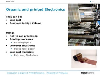 © Holst Centre                                                           < 13




Organic and printed Electronics

They can be:
• Low Cost
• Produced in High Volume



Using:
• Roll-to-roll processing
• Printing processes
     As newspapers
• Low-cost substrates
     Plastic foils, paper
• Low-cost materials
     Polymers, No-Indium




 Introduction to Organic & Printed Electronics – Mikrocentrum Themadag
 