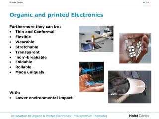 © Holst Centre                                                           < 14




Organic and printed Electronics

Furthermore they can be :
• Thin and Conformal
• Flexible
• Wearable
• Stretchable
• Transparent
• ‘non’-breakable
• Foldable
• Rollable
• Made uniquely




With:
• Lower environmental impact




 Introduction to Organic & Printed Electronics – Mikrocentrum Themadag
 