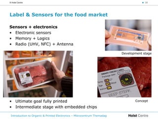 © Holst Centre                                                                      < 18




Label & Sensors for the food market

Sensors + electronics
• Electronic sensors
• Memory + Logics
• Radio (UHV, NFC) + Antenna

                                                                         Development stage




• Ultimate goal fully printed                                                   Concept

• Intermediate stage with embedded chips

 Introduction to Organic & Printed Electronics – Mikrocentrum Themadag
 