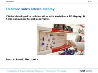 © Holst Centre                                                           < 26




In-Store sales advice display

L’Oréal developed in collaboration with Ynvisible a PE display. It
helps consumers to pick a perfume.




Source: Plastic Electronics




 Introduction to Organic & Printed Electronics – Mikrocentrum Themadag
 