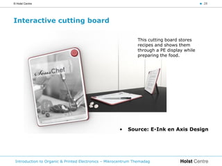 © Holst Centre                                                                              < 28




Interactive cutting board

                                                               This cutting board stores
                                                               recipes and shows them
                                                               through a PE display while
                                                               preparing the food.




                                                      •   Source: E-Ink en Axis Design




 Introduction to Organic & Printed Electronics – Mikrocentrum Themadag
 