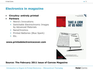 © Holst Centre                                                           < 31




Electronics in magazine

•     Circuitry: entirely printed
•     Partners
        Ntera's Innovations
        Switchable Electrochromic Images
          by Advanced Materials
        NanoChromics
        Printed Batteries (Blue Spark)
        Etc.

www.printedelectronicscover.com




Source: The February 2011 issue of Canvas Magazine

 Introduction to Organic & Printed Electronics – Mikrocentrum Themadag
 