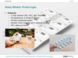 © Holst Centre                                                           < 33




Holst Blister Proto-type

•     Features
        3 chip solution (MC, RTC, NFC Eeprom)
        All electronics in footprint blister
        Printed resistance ladder
        Monitor when en what pill is pushed through
        NFC communication




 Introduction to Organic & Printed Electronics – Mikrocentrum Themadag
 