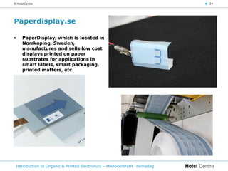 © Holst Centre                                                           < 34




Paperdisplay.se

•     PaperDisplay, which is located in
      Norrkoping, Sweden,
      manufactures and sells low cost
      displays printed on paper
      substrates for applications in
      smart labels, smart packaging,
      printed matters, etc.




 Introduction to Organic & Printed Electronics – Mikrocentrum Themadag
 