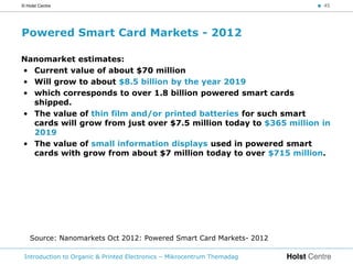 © Holst Centre                                                           < 45




Powered Smart Card Markets - 2012

Nanomarket estimates:
• Current value of about $70 million
• Will grow to about $8.5 billion by the year 2019
• which corresponds to over 1.8 billion powered smart cards
  shipped.
• The value of thin film and/or printed batteries for such smart
  cards will grow from just over $7.5 million today to $365 million in
  2019
• The value of small information displays used in powered smart
  cards with grow from about $7 million today to over $715 million.




    Source: Nanomarkets Oct 2012: Powered Smart Card Markets- 2012

 Introduction to Organic & Printed Electronics – Mikrocentrum Themadag
 