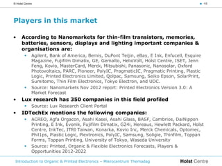 © Holst Centre                                                                             < 48




Players in this market

•     According to Nanomarkets for thin-film transistors, memories,
      batteries, sensors, displays and lighting important companies &
      organisations are:
            Agilent, Bank of America, Bemis, DuPont Teijin, eBay, E Ink, Enfucell, Esquire
             Magazine, Fujifilm Dimatix, GE, Gemalto, HelioVolt, Holst Centre, ISET, Jenn
             Feng, Kovio, MasterCard, Merck, Mitsubishi, Panasonic, Nanosolar, Oxford
             Photovoltaics, PARC, Pioneer, PolyIC, PragmaticIC, Pragmatic Printing, Plastic
             Logic, Printed Electronics Limited, Qolpac, Samsung, Seiko Epson, SolarPrint,
             Sumitomo, Thin Film Electronics, Tokyo Electron, and UDC.
            Source: Nanomarkets Nov 2012 report: Printed Electronics Version 3.0: A
             Market Forecast
•     Lux research has 350 companies in this field profiled
            Source: Lux Research Client Portal
•     IDTechEx mentions the following companies:
            ACREO, Agfa Orgacon, Asahi Kasei, Asahi Glass, BASF, Cambrios, DaiNippon
             Printing, E Ink, Evonik, Fujifilm Dimatix, G24i, Hereaus, Hewlett Packard, Holst
             Centre, InkTec, ITRI Taiwan, Konarka, Kovio Inc, Merck Chemicals, Optomec,
             Phil1ps, Plastic Logic, Plextronics, PolyIC, Samsung, Soligie, Thinfilm, Toppan
             Forms, Toppan Printing, University of Tokyo, Waseda University
            Source: Printed, Organic & Flexible Electronics Forecasts, Players &
             Opportunities 2012-2022

 Introduction to Organic & Printed Electronics – Mikrocentrum Themadag
 