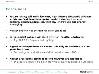 © Holst Centre                                                              < 52




Conclusions

•     Future society will need low cost, high volume electronic products
      which are flexible and/or conformable, including low- cost
      sensors, displays, radio, etc, with low-energy use and energy
      scavaging.

•     Market Growth has started for niche products

•     Large market volume will start with non-flexible substrates
        E.g. OLED for Displays and Lighting

•     Higher volume products on flex foil will only be available in 5-10
      years from now
        Technology & production capabilities need far more R&D

•     Market predictions on the long end however are enormous
        In about 10 years > 50 billion growing to over 500 billion in >20 years



 Introduction to Organic & Printed Electronics – Mikrocentrum Themadag
 