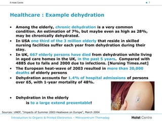 © Holst Centre                                                           < 7




     Healthcare : Example dehydration

     •     Among the elderly, chronic dehydration is a very common
           condition. An estimation of 7%, but maybe even as high as 28%,
           may be chronically dehydrated.
     •     In USA one third of the 3 million elderly that reside in skilled
           nursing facilities suffer each year from dehydration during their
           stay.
     •     In UK, 667 elderly persons have died from dehydration while living
           in aged care homes in the UK, in the past 5 years. Compared with
           4885 due to falls and 2000 due to infections. [Nursing Times.net]
     •     The European heat-wave of 2003 resulted in more than 30,000
           deaths of elderly persons
     •     Dehydration accounts for 1.4% of hospital admissions of persons
           over 65, with 1-year mortality of 48%.



     •     Dehydration in the elderly
               is to a large extend preventable!

Sources: UNEP, “Impacts of Summer 2003 Heatwave on Europe”, March 2004

      Introduction to Organic & Printed Electronics – Mikrocentrum Themadag
 