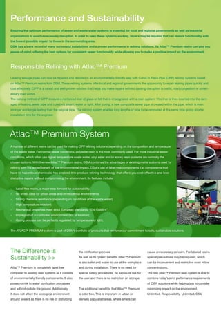 Performance and Sustainability
ensuring the optimum performance of sewer and waste water systems is essential for local and regional governments as well as industrial
organizations to avoid unnecessary disruption. in order to keep these systems working, repairs may be required that can restore functionality with
the lowest possible impact to those in the surrounding area.
dsm has a track record of many successful installations and a proven performance in relining solutions. its atlac™ premium resins can give you
peace-of-mind, offering the best options for consistent sewer functionality while allowing you to make a positive impact on the environment.




Responsible Relining with Atlac™ Premium
Leaking sewage pipes can now be repaired and restored in an environmentally-friendly way with Cured In Place Pipe (CIPP) relining systems based
on Atlac™ Premium resins from DSM. These relining systems offer local and regional governments the opportunity to repair leaking pipes quickly and
cost effectively. CIPP is a robust and well-proven solution that helps you make repairs without causing disruption to traffic, road congestion or unnec-
essary road works.
The relining method of CIPP involves a reinforced liner of glass or felt that is impregnated with a resin system. This liner is then inserted into the dam-
aged or leaking sewer pipe and cured via steam, water or light. After curing, a new composite sewer pipe is created within the pipe, which is even
stronger and longer lasting than the original pipe. The relining system enables long lengths of pipe to be renovated at the same time giving shorter
installation time for the engineer.




Atlac™ Premium System
A number of different resins can be used for making CIPP relining solutions depending on the composition and temperature
of the waste water. For normal sewer conditions, polyester resin is the most commonly used. For more industrial sewer
conditions, which often use higher temperature waste water, vinyl ester and/or epoxy resin systems are normally the
chosen options. With the new Atlac™ Premium resins, DSM combines the advantages of existing resins systems used for
relining with the added benefit of low environmental impact. DSM’s use of label-free components (i.e. components that
have no hazardous chemicals) has enabled it to produce relining technology that offers you cost-effective and less-
disruptive repairs without compromising the environment. Its features include:


-   Label-free resins, a major step forward for sustainability;
-   No smell, ideal for urban areas and/or residential environments;
-   Strong chemical resistance (depending on conditions of the waste water);
-   High temperature resistant;
-   Mechanical properties meet strict European standards: “EN 13566-4”;
-   Impregnation in controlled environment (not at location);
-   Curing process can be perfectly regulated by temperature or light;


The ATLAC™ PREMIUM system is part of DSM’s portfolio of products that reinforce our commitment to safe, sustainable solutions.




The Difference is                                     the nitrification process.                           cause unnecessary concern. For labeled resins

Sustainability >>                                     As well as its ‘green’ benefits Atlac™ Premium       special precautions may be required, which
                                                      is also safer and easier to use at the workplace     can be inconvenient and restrictive even in low
Atlac™ Premium is completely label free               and during installation. There is no need for        concentrations.
compared to existing resin systems as it consists     special safety procedures, no exposure risk for      The new Atlac™ Premium resin system is able to
of environmentally friendly components. It also       the user and there is no restriction on storage.     combine today’s strict performance requirements
poses no risk to water purification processes                                                              of CIPP solutions while helping you to consider
and will not pollute the ground. Additionally         The additional benefit is that Atlac™ Premium        minimizing impact on the environment.
it does not affect the ecological environment         is odor free. This is important in urban or          Unlimited. Responsibility, Unlimited. DSM
around sewers as there is no risk of disturbing       densely populated areas, where smells can
 