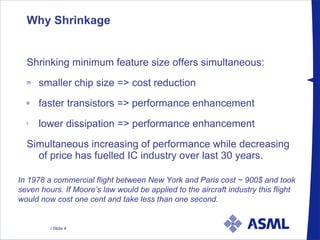 Why Shrinkage  Shrinking minimum feature size offers simultaneous: smaller chip size => cost reduction faster transistors => performance enhancement lower dissipation => performance enhancement Simultaneous increasing of performance while decreasing of price has fuelled IC industry over last 30 years. In 1978 a commercial flight between New York and Paris cost ~ 900$ and took seven hours. If Moore’s law would be applied to the aircraft industry this flight would now cost one cent and take less than one second. 