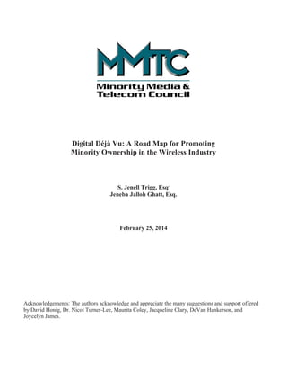 Digital Déjà Vu: A Road Map for Promoting 
Minority Ownership in the Wireless Industry 
 
S. Jenell Trigg, Esq. 
Jeneba Jalloh Ghatt, Esq. 
February 25, 2014 
Acknowledgements: The authors acknowledge and appreciate the many suggestions and support offered 
by David Honig, Dr. Nicol Turner-Lee, Maurita Coley, Jacqueline Clary, DeVan Hankerson, and 
Joycelyn James. 
 
 