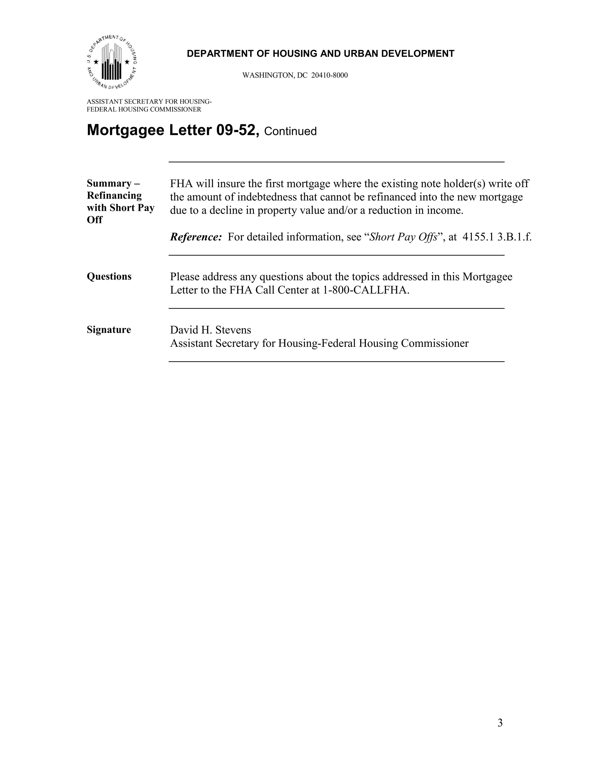 33
                         DEPARTMENT OF HOUSING AND URBAN DEVELOPMENT

                                    WASHINGTON, DC 20410-8000


ASSISTANT SECRETARY FOR HOUSING-
FEDERAL HOUSING COMMISSIONER


Mortgagee Letter 09-52, Continued


Summary –            FHA will insure the first mortgage where the existing note holder(s) write off
Refinancing          the amount of indebtedness that cannot be refinanced into the new mortgage
with Short Pay       due to a decline in property value and/or a reduction in income.
Off
                     Reference: For detailed information, see “Short Pay Offs”, at 4155.1 3.B.1.f.


Questions            Please address any questions about the topics addressed in this Mortgagee
                     Letter to the FHA Call Center at 1-800-CALLFHA.


Signature            David H. Stevens
                     Assistant Secretary for Housing-Federal Housing Commissioner




                                                                                            3
 