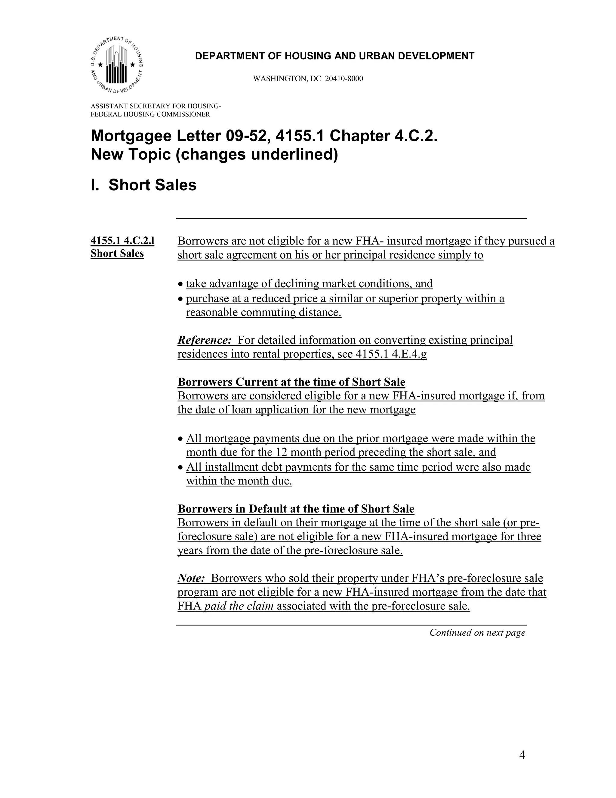 44
                         DEPARTMENT OF HOUSING AND URBAN DEVELOPMENT

                                    WASHINGTON, DC 20410-8000


ASSISTANT SECRETARY FOR HOUSING-
FEDERAL HOUSING COMMISSIONER


Mortgagee Letter 09-52, 4155.1 Chapter 4.C.2.
New Topic (changes underlined)
l. Short Sales


4155.1 4.C.2.l       Borrowers are not eligible for a new FHA- insured mortgage if they pursued a
Short Sales          short sale agreement on his or her principal residence simply to

                     • take advantage of declining market conditions, and
                     • purchase at a reduced price a similar or superior property within a
                       reasonable commuting distance.

                     Reference: For detailed information on converting existing principal
                     residences into rental properties, see 4155.1 4.E.4.g

                     Borrowers Current at the time of Short Sale
                     Borrowers are considered eligible for a new FHA-insured mortgage if, from
                     the date of loan application for the new mortgage

                     • All mortgage payments due on the prior mortgage were made within the
                       month due for the 12 month period preceding the short sale, and
                     • All installment debt payments for the same time period were also made
                       within the month due.

                     Borrowers in Default at the time of Short Sale
                     Borrowers in default on their mortgage at the time of the short sale (or pre-
                     foreclosure sale) are not eligible for a new FHA-insured mortgage for three
                     years from the date of the pre-foreclosure sale.

                     Note: Borrowers who sold their property under FHA’s pre-foreclosure sale
                     program are not eligible for a new FHA-insured mortgage from the date that
                     FHA paid the claim associated with the pre-foreclosure sale.

                                                                          Continued on next page




                                                                                              4
 