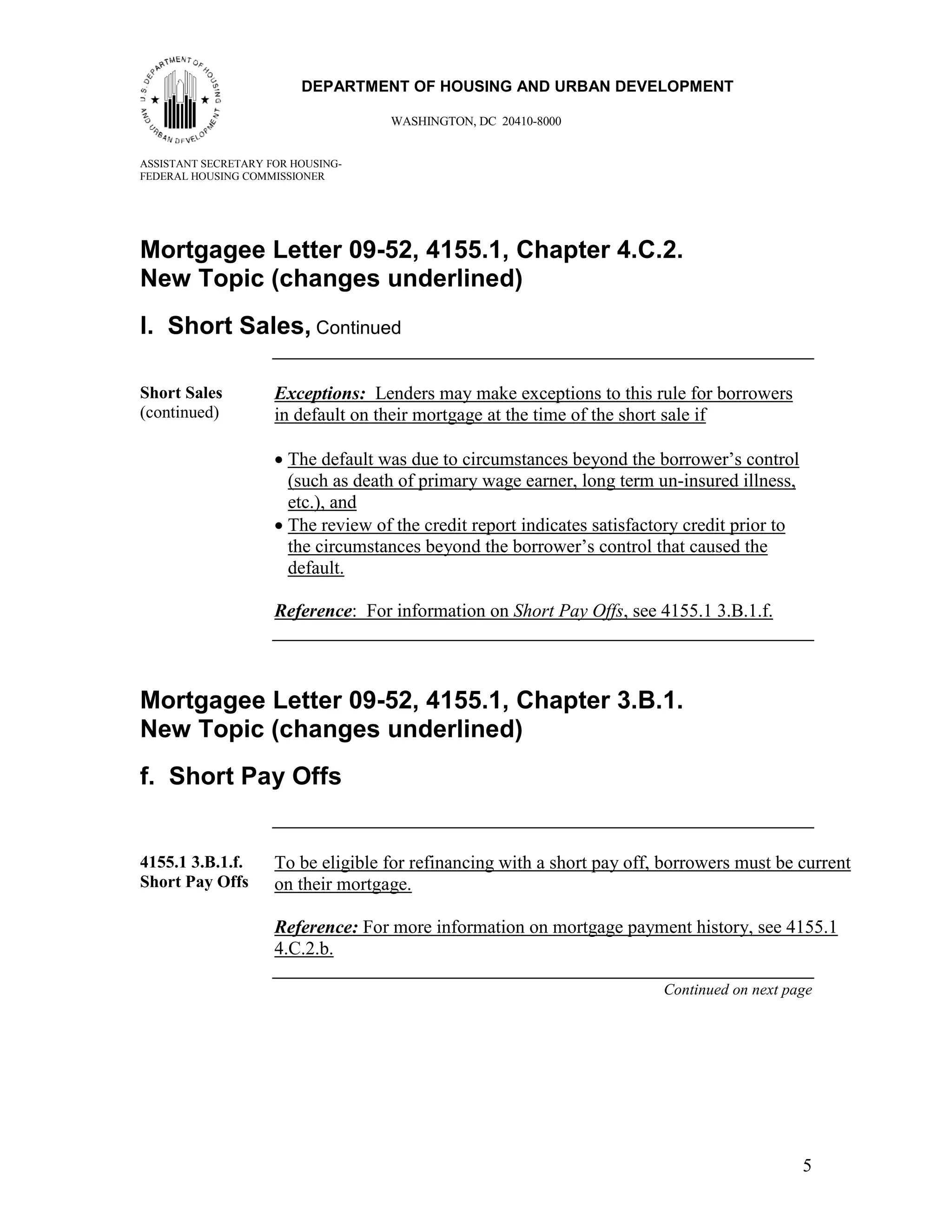 55
                         DEPARTMENT OF HOUSING AND URBAN DEVELOPMENT

                                    WASHINGTON, DC 20410-8000


ASSISTANT SECRETARY FOR HOUSING-
FEDERAL HOUSING COMMISSIONER




Mortgagee Letter 09-52, 4155.1, Chapter 4.C.2.
New Topic (changes underlined)
l. Short Sales, Continued

Short Sales          Exceptions: Lenders may make exceptions to this rule for borrowers
(continued)          in default on their mortgage at the time of the short sale if

                     • The default was due to circumstances beyond the borrower’s control
                       (such as death of primary wage earner, long term un-insured illness,
                       etc.), and
                     • The review of the credit report indicates satisfactory credit prior to
                       the circumstances beyond the borrower’s control that caused the
                       default.

                     Reference: For information on Short Pay Offs, see 4155.1 3.B.1.f.



Mortgagee Letter 09-52, 4155.1, Chapter 3.B.1.
New Topic (changes underlined)
f. Short Pay Offs


4155.1 3.B.1.f.      To be eligible for refinancing with a short pay off, borrowers must be current
Short Pay Offs       on their mortgage.

                     Reference: For more information on mortgage payment history, see 4155.1
                     4.C.2.b.

                                                                          Continued on next page




                                                                                                5
 