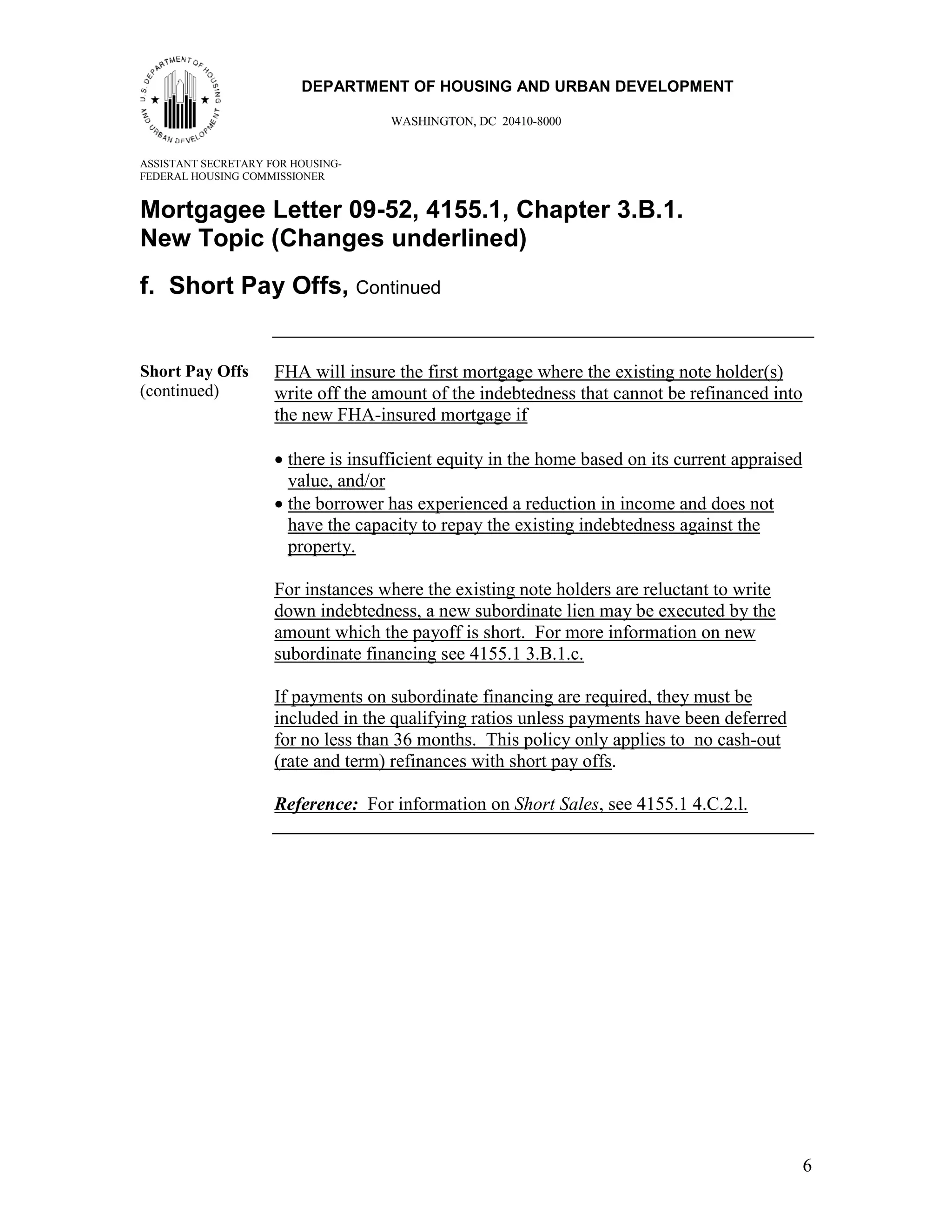 66
                         DEPARTMENT OF HOUSING AND URBAN DEVELOPMENT

                                     WASHINGTON, DC 20410-8000


ASSISTANT SECRETARY FOR HOUSING-
FEDERAL HOUSING COMMISSIONER


Mortgagee Letter 09-52, 4155.1, Chapter 3.B.1.
New Topic (Changes underlined)
f. Short Pay Offs, Continued


Short Pay Offs       FHA will insure the first mortgage where the existing note holder(s)
(continued)          write off the amount of the indebtedness that cannot be refinanced into
                     the new FHA-insured mortgage if

                     • there is insufficient equity in the home based on its current appraised
                       value, and/or
                     • the borrower has experienced a reduction in income and does not
                       have the capacity to repay the existing indebtedness against the
                       property.

                     For instances where the existing note holders are reluctant to write
                     down indebtedness, a new subordinate lien may be executed by the
                     amount which the payoff is short. For more information on new
                     subordinate financing see 4155.1 3.B.1.c.

                     If payments on subordinate financing are required, they must be
                     included in the qualifying ratios unless payments have been deferred
                     for no less than 36 months. This policy only applies to no cash-out
                     (rate and term) refinances with short pay offs.

                     Reference: For information on Short Sales, see 4155.1 4.C.2.l.




                                                                                                 6
 