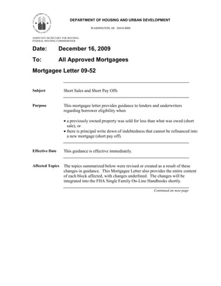 11
                         DEPARTMENT OF HOUSING AND URBAN DEVELOPMENT

                                    WASHINGTON, DC 20410-8000


ASSISTANT SECRETARY FOR HOUSING-
FEDERAL HOUSING COMMISSIONER


Date:            December 16, 2009
To:              All Approved Mortgagees
Mortgagee Letter 09-52


Subject              Short Sales and Short Pay Offs


Purpose              This mortgagee letter provides guidance to lenders and underwriters
                     regarding borrower eligibility when

                     • a previously owned property was sold for less than what was owed (short
                       sale), or
                     • there is principal write down of indebtedness that cannot be refinanced into
                       a new mortgage (short pay off).


Effective Date       This guidance is effective immediately.


Affected Topics      The topics summarized below were revised or created as a result of these
                     changes in guidance. This Mortgagee Letter also provides the entire content
                     of each block affected, with changes underlined. The changes will be
                     integrated into the FHA Single Family On-Line Handbooks shortly.

                                                                         Continued on next page
 
