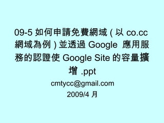 09-5 如何申請免費網域 ( 以 co.cc 網域為例 ) 並透過 Google  應用服務的認證使 Google Site 的容量 擴增 .ppt [email_address] 2009/4 月 
