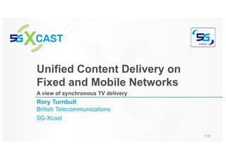 Rory Turnbull
British Telecommunications
5G-Xcast
Unified Content Delivery on
Fixed and Mobile Networks
A view of synchronous TV delivery
118
 