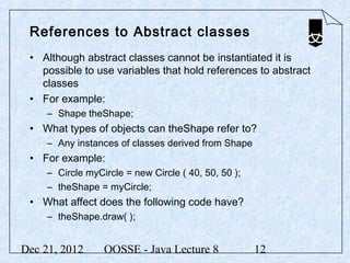 References to Abstract classes
 • Although abstract classes cannot be instantiated it is
   possible to use variables that hold references to abstract
   classes
 • For example:
     – Shape theShape;
 • What types of objects can theShape refer to?
     – Any instances of classes derived from Shape
 • For example:
     – Circle myCircle = new Circle ( 40, 50, 50 );
     – theShape = myCircle;
 • What affect does the following code have?
     – theShape.draw( );


Dec 21, 2012      OOSSE - Java Lecture 8              12
 