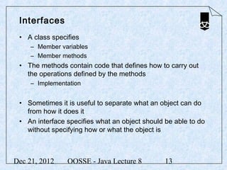 Interfaces
 • A class specifies
     – Member variables
     – Member methods
 • The methods contain code that defines how to carry out
   the operations defined by the methods
     – Implementation


 • Sometimes it is useful to separate what an object can do
   from how it does it
 • An interface specifies what an object should be able to do
   without specifying how or what the object is



Dec 21, 2012    OOSSE - Java Lecture 8          13
 