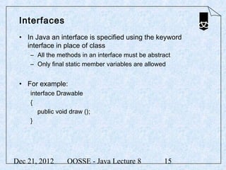 Interfaces
 • In Java an interface is specified using the keyword
   interface in place of class
     – All the methods in an interface must be abstract
     – Only final static member variables are allowed


 • For example:
     interface Drawable
     {
        public void draw ();
     }




Dec 21, 2012       OOSSE - Java Lecture 8           15
 