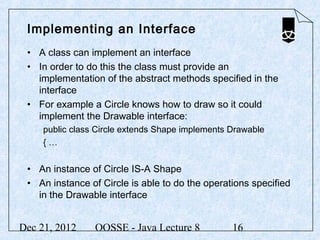Implementing an Interface
 • A class can implement an interface
 • In order to do this the class must provide an
   implementation of the abstract methods specified in the
   interface
 • For example a Circle knows how to draw so it could
   implement the Drawable interface:
     public class Circle extends Shape implements Drawable
     {…


 • An instance of Circle IS-A Shape
 • An instance of Circle is able to do the operations specified
   in the Drawable interface


Dec 21, 2012     OOSSE - Java Lecture 8           16
 