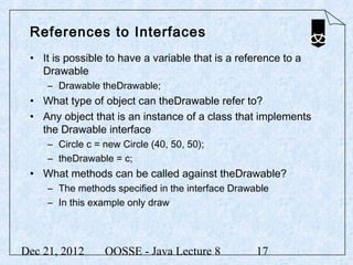 References to Interfaces
 • It is possible to have a variable that is a reference to a
   Drawable
     – Drawable theDrawable;
 • What type of object can theDrawable refer to?
 • Any object that is an instance of a class that implements
   the Drawable interface
     – Circle c = new Circle (40, 50, 50);
     – theDrawable = c;
 • What methods can be called against theDrawable?
     – The methods specified in the interface Drawable
     – In this example only draw




Dec 21, 2012      OOSSE - Java Lecture 8           17
 