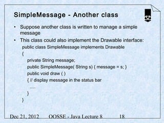 SimpleMessage - Another class
 • Suppose another class is written to manage a simple
   message
 • This class could also implement the Drawable interface:
     public class SimpleMessage implements Drawable
     {
       private String message;
       public SimpleMessage( String s) { message = s; }
       public void draw ( )
       { // display message in the status bar
         ….
       }
     }


Dec 21, 2012     OOSSE - Java Lecture 8            18
 