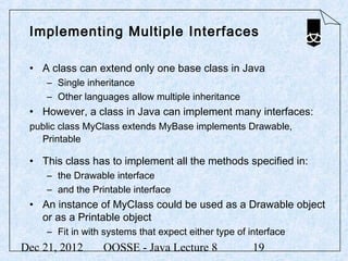 Implementing Multiple Interfaces

 • A class can extend only one base class in Java
     – Single inheritance
     – Other languages allow multiple inheritance
 • However, a class in Java can implement many interfaces:
 public class MyClass extends MyBase implements Drawable,
   Printable

 • This class has to implement all the methods specified in:
     – the Drawable interface
     – and the Printable interface
 • An instance of MyClass could be used as a Drawable object
   or as a Printable object
     – Fit in with systems that expect either type of interface
Dec 21, 2012      OOSSE - Java Lecture 8               19
 