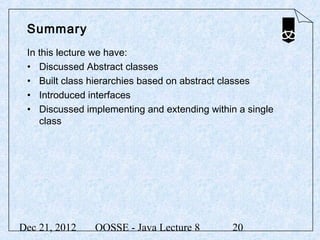 Summary
 In this lecture we have:
 • Discussed Abstract classes
 • Built class hierarchies based on abstract classes
 • Introduced interfaces
 • Discussed implementing and extending within a single
    class




Dec 21, 2012   OOSSE - Java Lecture 8         20
 