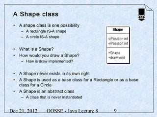A Shape class
 • A shape class is one possibility
     – A rectangle IS-A shape
     – A circle IS-A shape


 • What is a Shape?
 • How would you draw a Shape?
     – How is draw implemented?


 • A Shape never exists in its own right
 • A Shape is used as a base class for a Rectangle or as a base
   class for a Circle
 • A Shape is an abstract class
     – A class that is never instantiated


Dec 21, 2012        OOSSE - Java Lecture 8        9
 