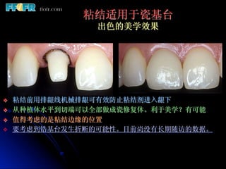 粘结适用于瓷基台
                  出色的美学效果




v    粘结前用排龈线机械排龈可有效防止粘结剂进入龈下
v    从种植体水平到切端可以全部做成瓷修复体。利于美学？有可能
v    值得考虑的是粘结边缘的位置
v    要考虑到锆基台发生折断的可能性。目前尚没有长期随访的数据。
 