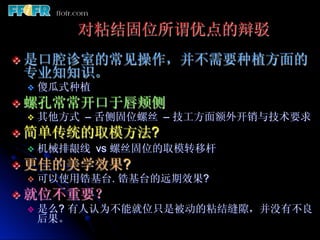 对粘结固位所谓优点的辩驳
v  是口腔诊室的常见操作，并不需要种植方面的
 专业知知识。
  v  傻瓜式种植

v  螺孔常常开口于唇颊侧
    v  其他方式 – 舌侧固位螺丝 – 技工方面额外开销与技术要求

v  简单传统的取模方法?
    v  机械排龈线 vs 螺丝固位的取模转移杆

v  更佳的美学效果?
    v  可以使用锆基台. 锆基台的远期效果?

v  就位不重要？
    v  是么? 有人认为不能就位只是被动的粘结缝隙，并没有不良
        后果。
 