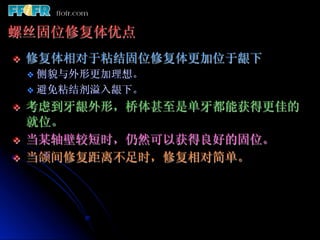 螺丝固位修复体优点
v    修复体相对于粘结固位修复体更加位于龈下
      v  侧貌与外形更加理想。
      v  避免粘结剂溢入龈下。

v    考虑到牙龈外形，桥体甚至是单牙都能获得更佳的
      就位。
v    当某轴壁较短时，仍然可以获得良好的固位。
v    当颌间修复距离不足时，修复相对简单。
 