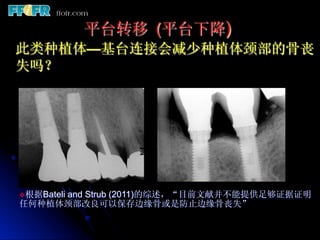 平台转移 (平台下降)
此类种植体—基台连接会减少种植体颈部的骨丧
 失吗？




     and Strub (2011)的综述，“目前文献并不能提供足够证据证明
v 根据Bateli
任何种植体颈部改良可以保存边缘骨或是防止边缘骨丧失”
 